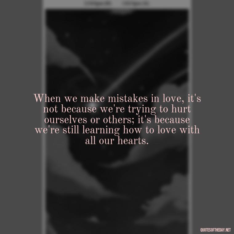 When we make mistakes in love, it's not because we're trying to hurt ourselves or others; it's because we're still learning how to love with all our hearts. - Mistakes And Love Quotes