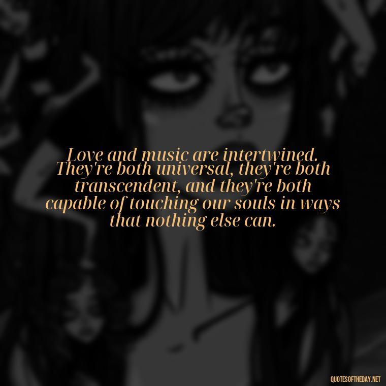 Love and music are intertwined. They're both universal, they're both transcendent, and they're both capable of touching our souls in ways that nothing else can. - Quotes About Love And Music