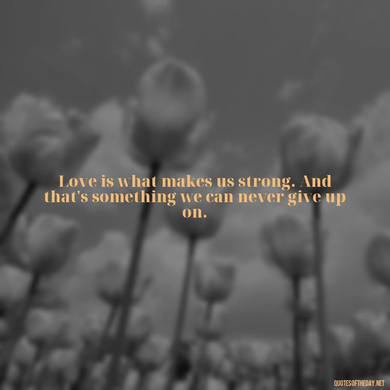 Love is what makes us strong. And that's something we can never give up on. - Kingdom Hearts Quotes Love