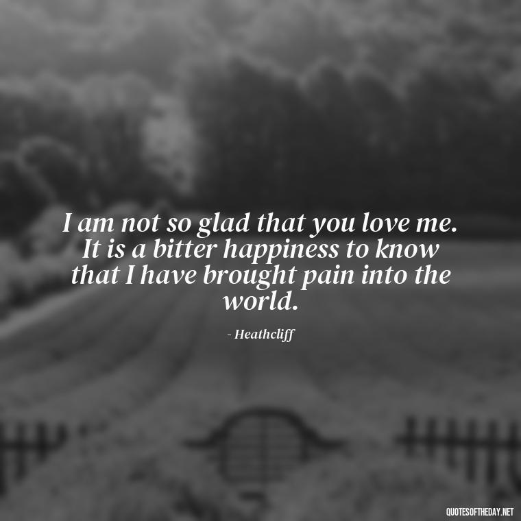 I am not so glad that you love me. It is a bitter happiness to know that I have brought pain into the world. - Love In Wuthering Heights Quotes