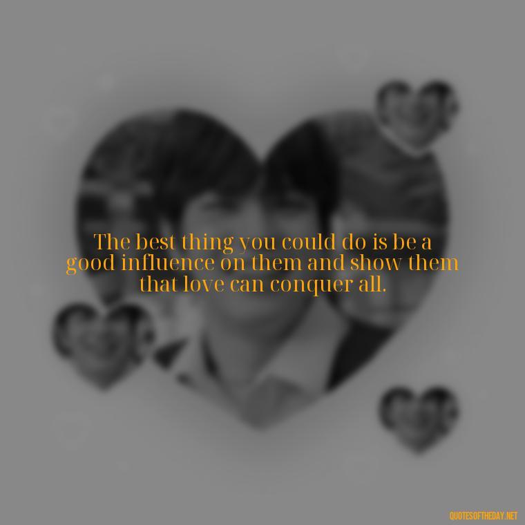 The best thing you could do is be a good influence on them and show them that love can conquer all. - Quotes About Not Being Good Enough For Someone You Love