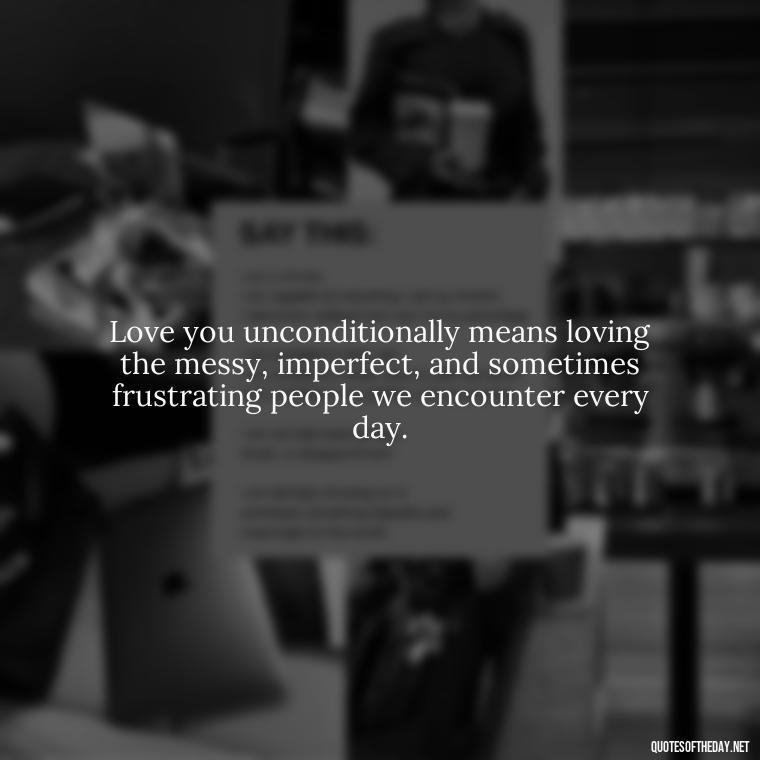 Love you unconditionally means loving the messy, imperfect, and sometimes frustrating people we encounter every day. - Love You Unconditionally Quotes