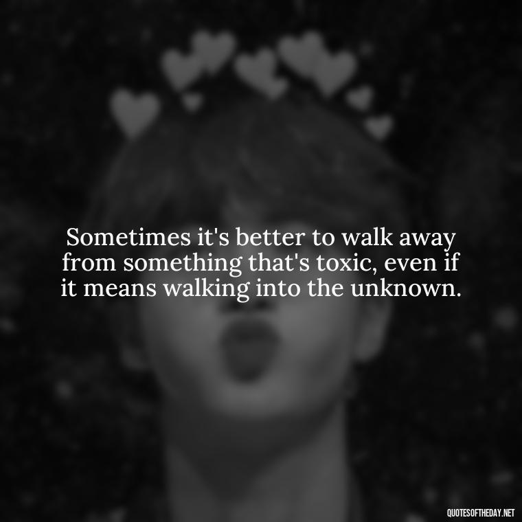 Sometimes it's better to walk away from something that's toxic, even if it means walking into the unknown. - Love Walking Away Quotes