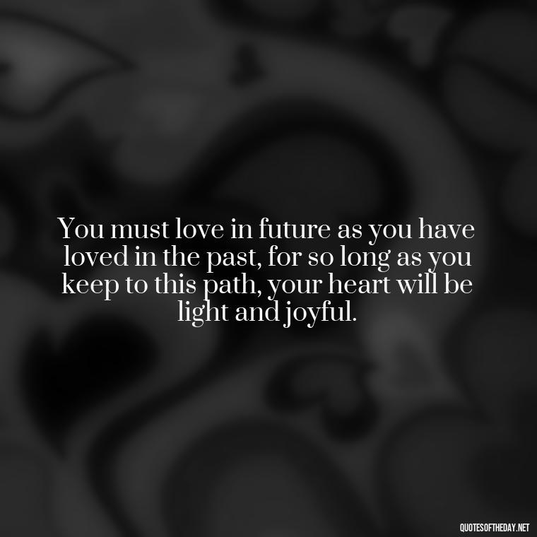 You must love in future as you have loved in the past, for so long as you keep to this path, your heart will be light and joyful. - Quotes For New Love