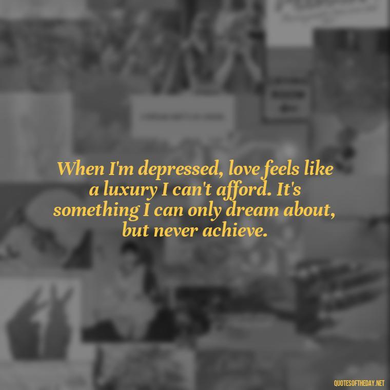 When I'm depressed, love feels like a luxury I can't afford. It's something I can only dream about, but never achieve. - Depressed Quotes About Love