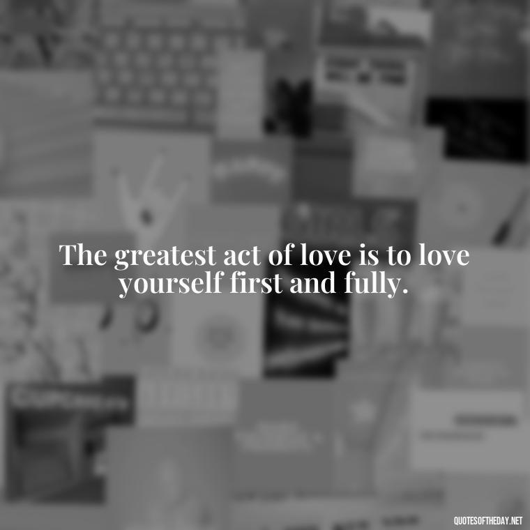 The greatest act of love is to love yourself first and fully. - Meaningful Short Deep Self Love Quotes