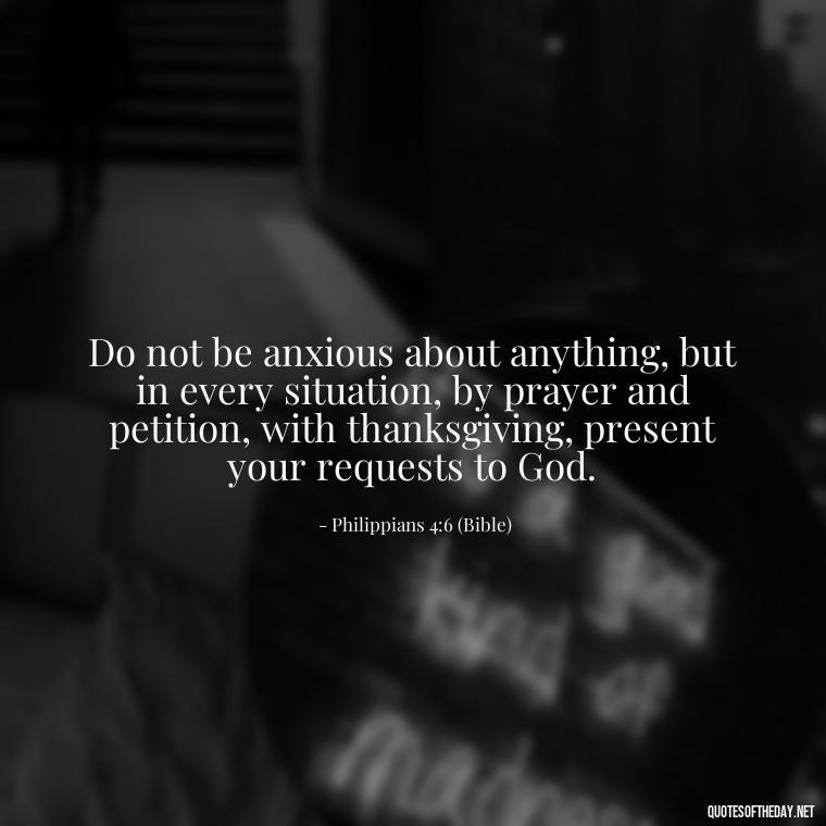 Do not be anxious about anything, but in every situation, by prayer and petition, with thanksgiving, present your requests to God. - Godly Short Quotes