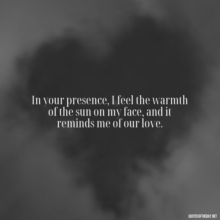 In your presence, I feel the warmth of the sun on my face, and it reminds me of our love. - Quotes About Sun And Love