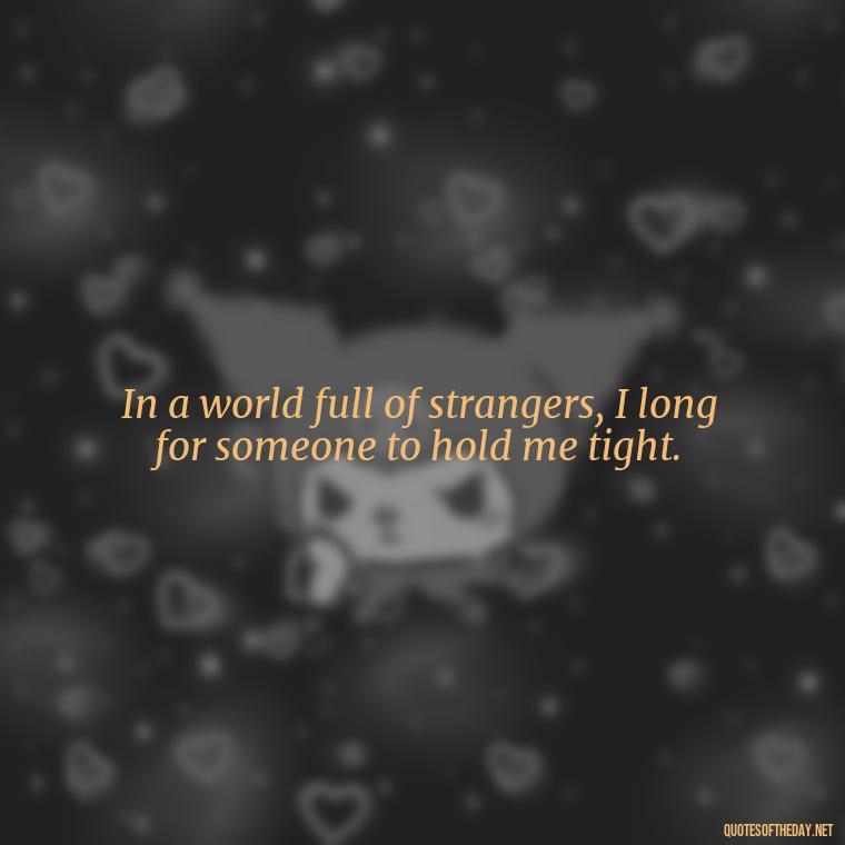 In a world full of strangers, I long for someone to hold me tight. - Missing Someone Short Quotes