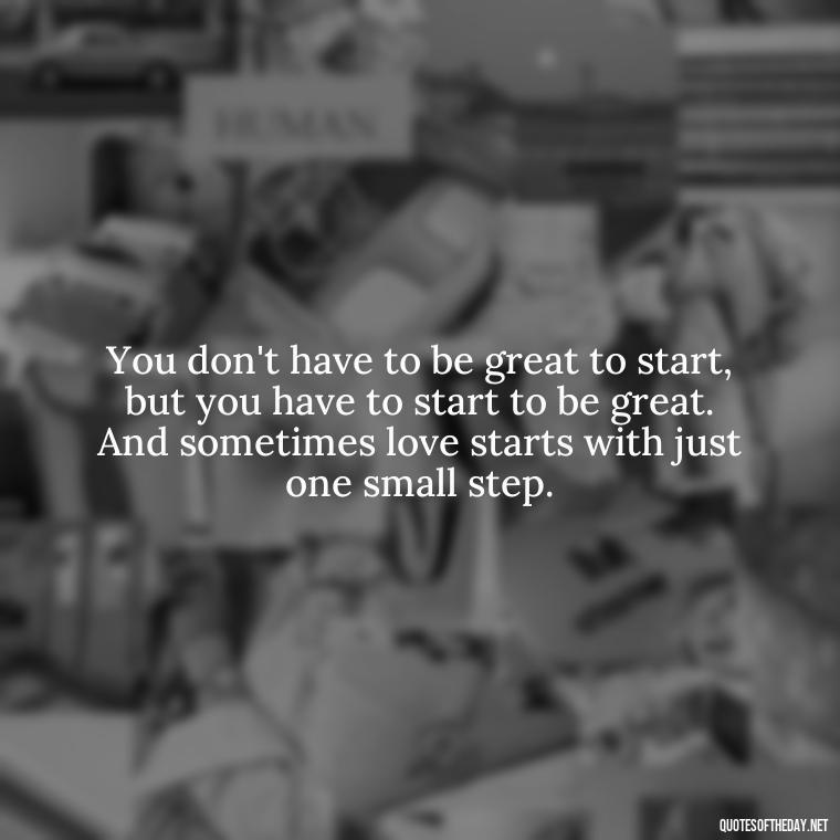 You don't have to be great to start, but you have to start to be great. And sometimes love starts with just one small step. - Quotes About The People You Love