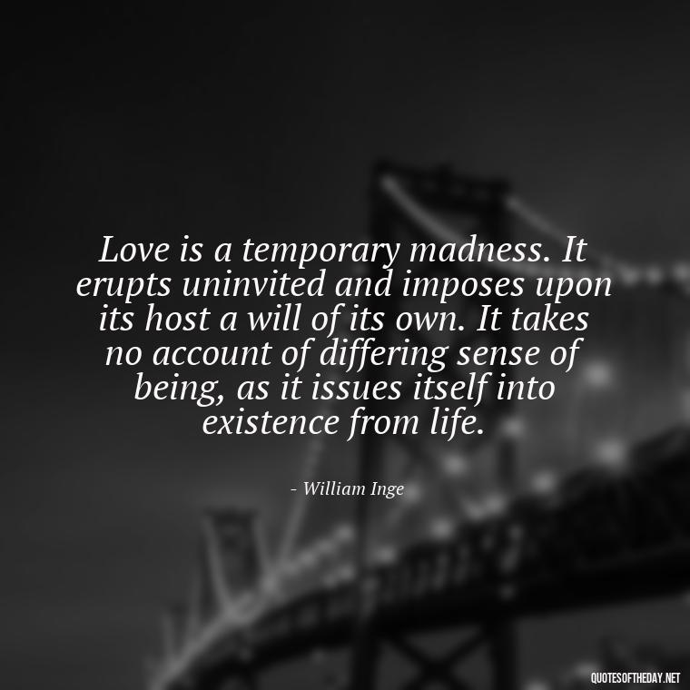 Love is a temporary madness. It erupts uninvited and imposes upon its host a will of its own. It takes no account of differing sense of being, as it issues itself into existence from life. - Love Quotes In One Line