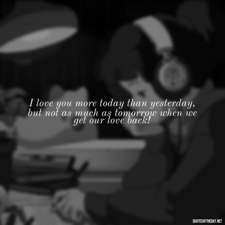 I love you more today than yesterday, but not as much as tomorrow when we get our love back! - I Want You Back Get Your Love Back Quotes