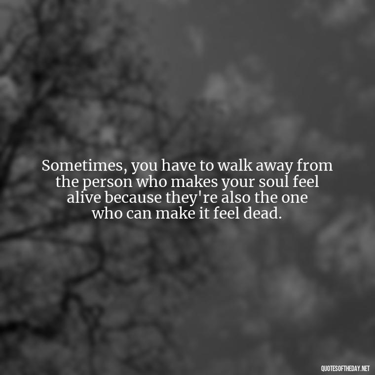 Sometimes, you have to walk away from the person who makes your soul feel alive because they're also the one who can make it feel dead. - Quotes About Walking Away From Someone You Love