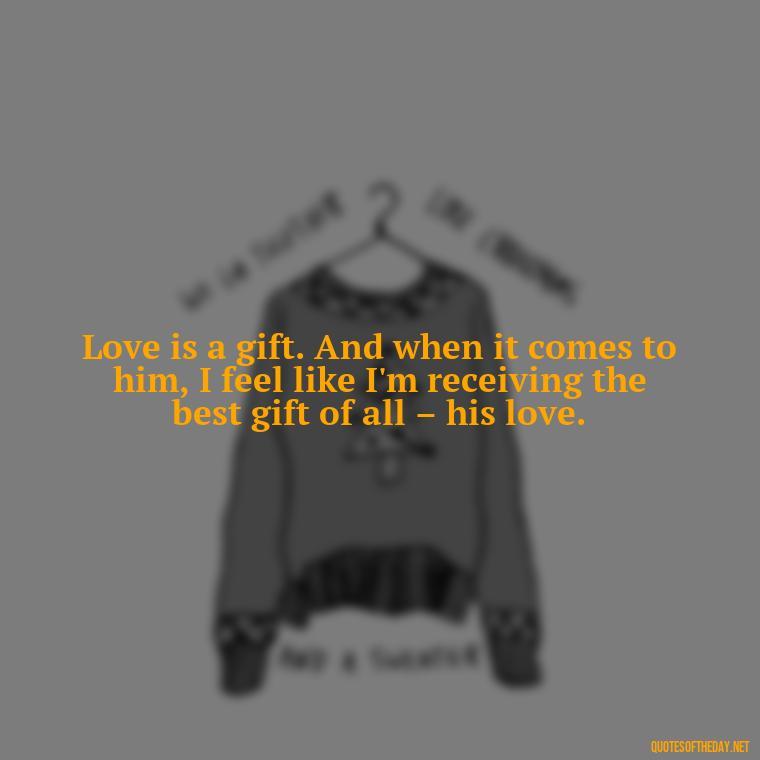 Love is a gift. And when it comes to him, I feel like I'm receiving the best gift of all – his love. - Quotes About Being In Love With Him