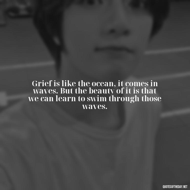 Grief is like the ocean, it comes in waves. But the beauty of it is that we can learn to swim through those waves. - Quote About Missing A Loved One Who Died