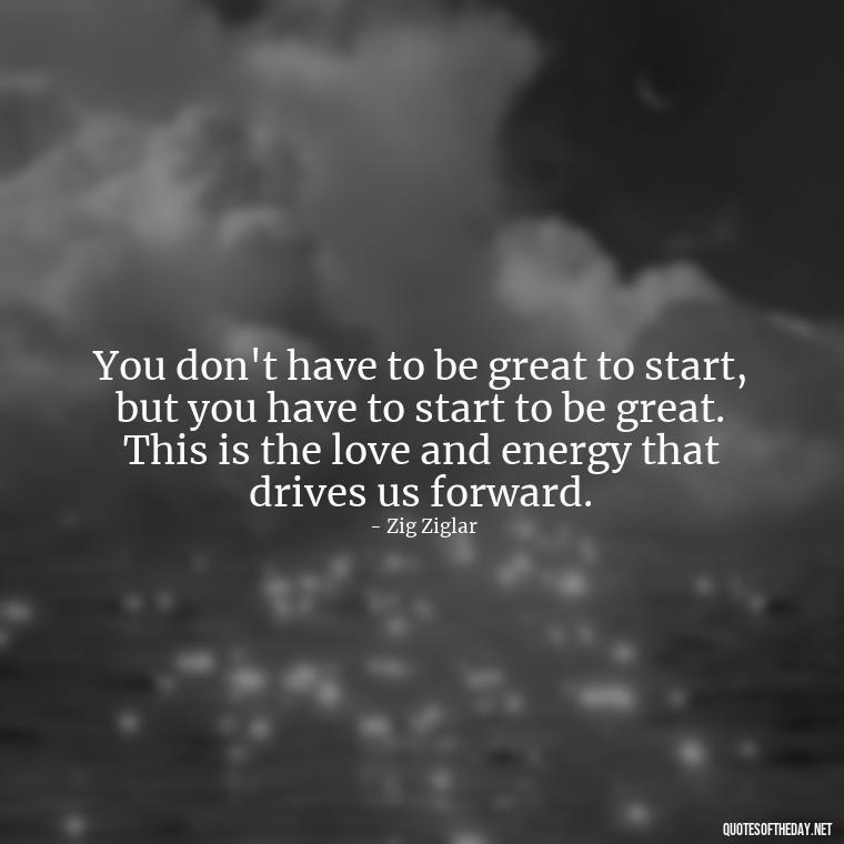 You don't have to be great to start, but you have to start to be great. This is the love and energy that drives us forward. - Love And Energy Quotes