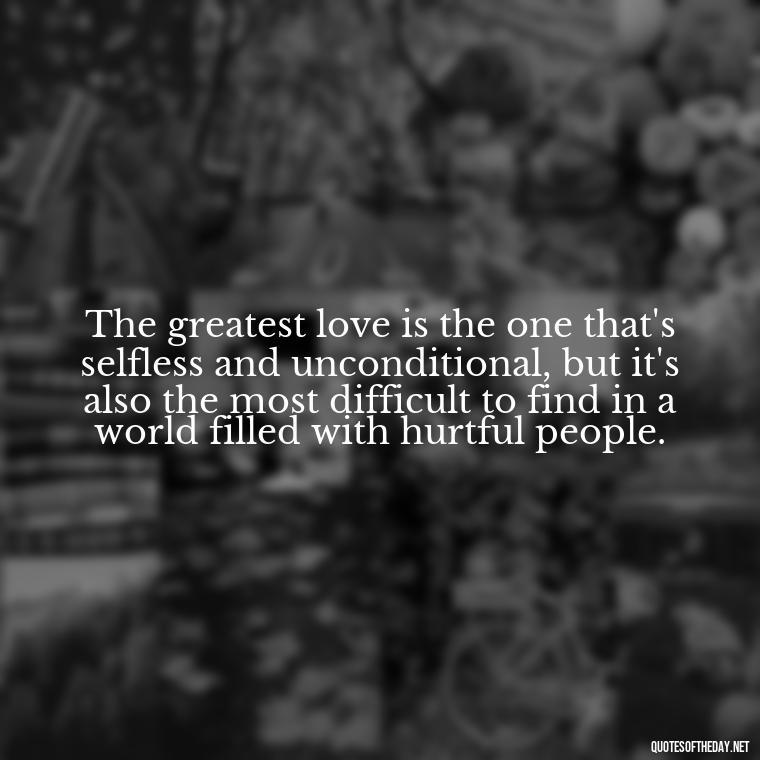 The greatest love is the one that's selfless and unconditional, but it's also the most difficult to find in a world filled with hurtful people. - Love And Hurts Quotes