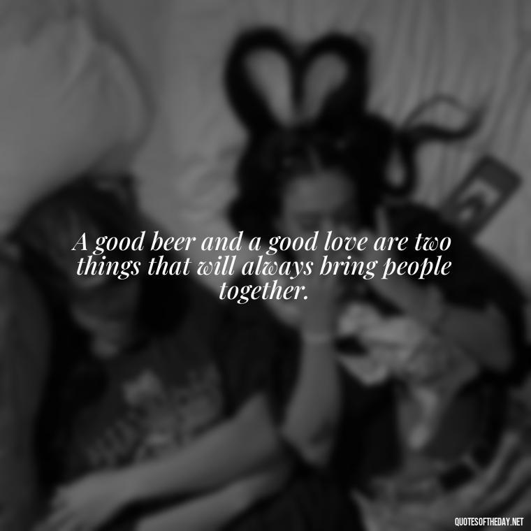 A good beer and a good love are two things that will always bring people together. - Quotes About Love And Beer