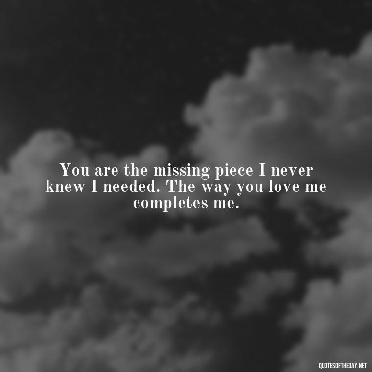 You are the missing piece I never knew I needed. The way you love me completes me. - I Love The Way You Love Me Quotes