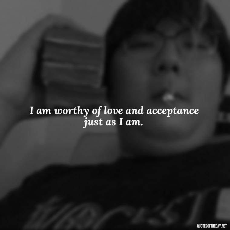 I am worthy of love and acceptance just as I am. - I Deserve To Be Loved Quotes