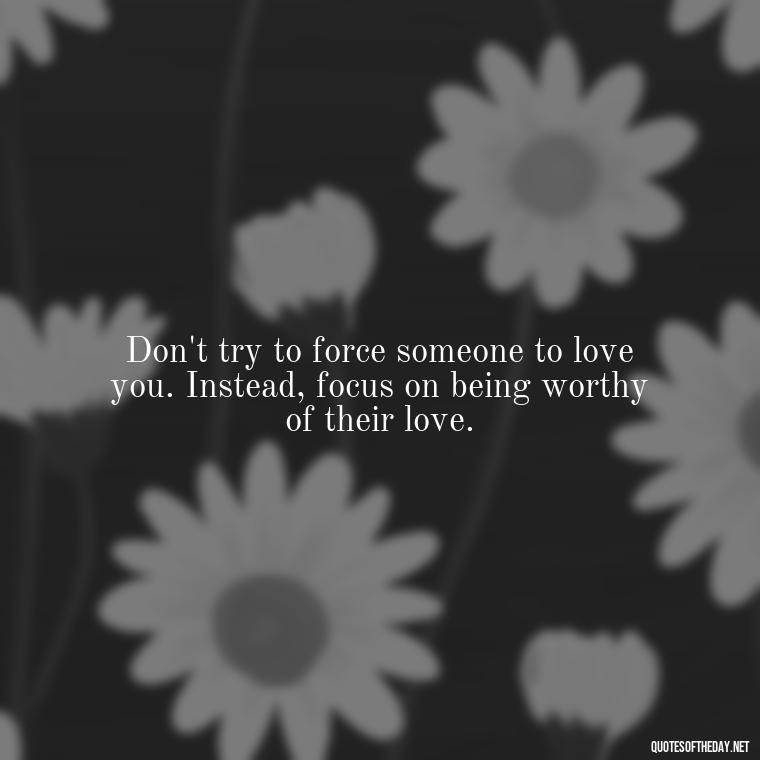 Don't try to force someone to love you. Instead, focus on being worthy of their love. - Dont Force Love Quotes