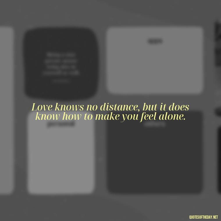 Love knows no distance, but it does know how to make you feel alone. - Missing Someone You Love Quotes