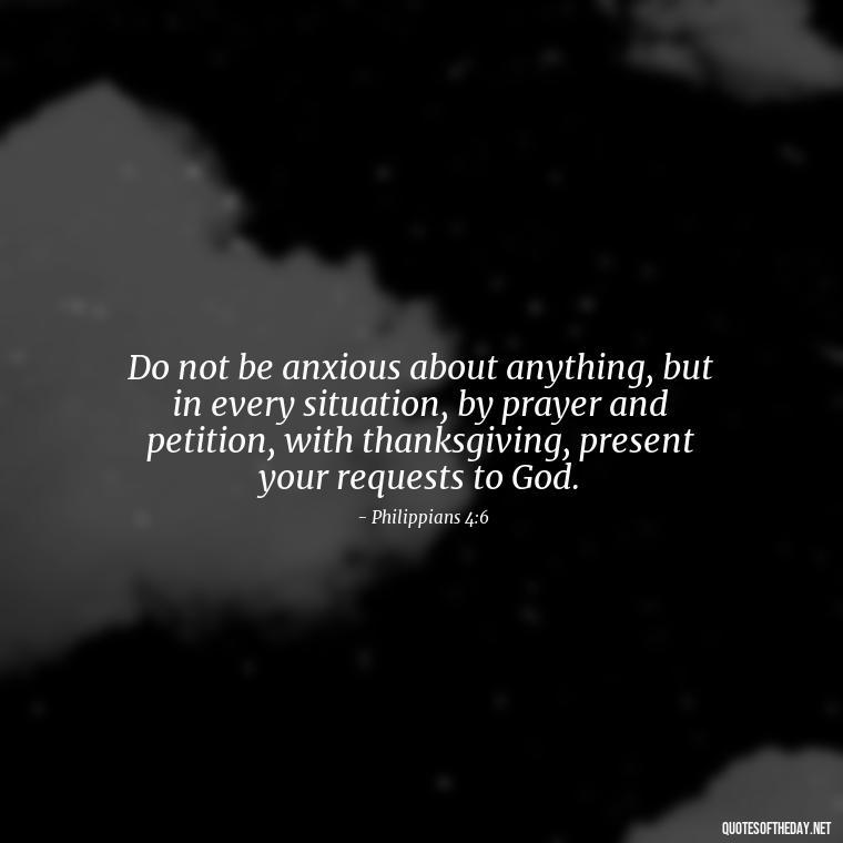 Do not be anxious about anything, but in every situation, by prayer and petition, with thanksgiving, present your requests to God. - Bible Love Quotes For Her