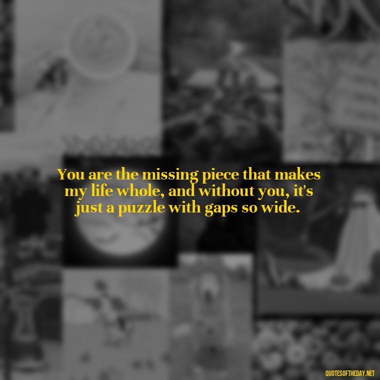 You are the missing piece that makes my life whole, and without you, it's just a puzzle with gaps so wide. - I Miss You I Love You Quotes