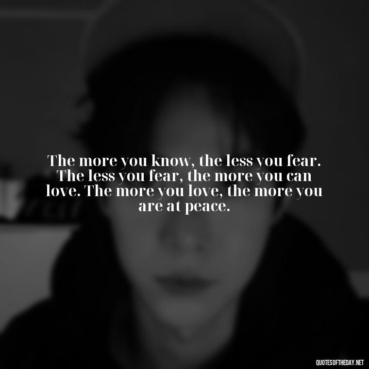 The more you know, the less you fear. The less you fear, the more you can love. The more you love, the more you are at peace. - Short Quotes Peace