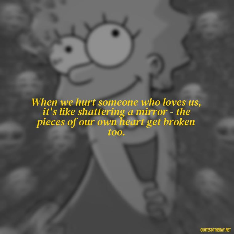 When we hurt someone who loves us, it's like shattering a mirror - the pieces of our own heart get broken too. - Quotes About Hurting The Ones You Love