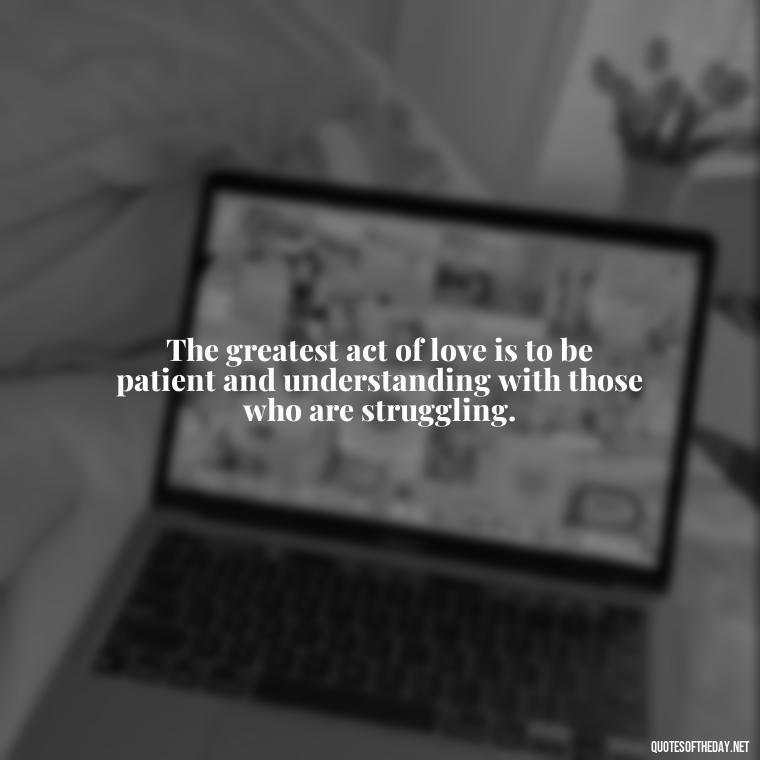 The greatest act of love is to be patient and understanding with those who are struggling. - Patience Is Love Quotes