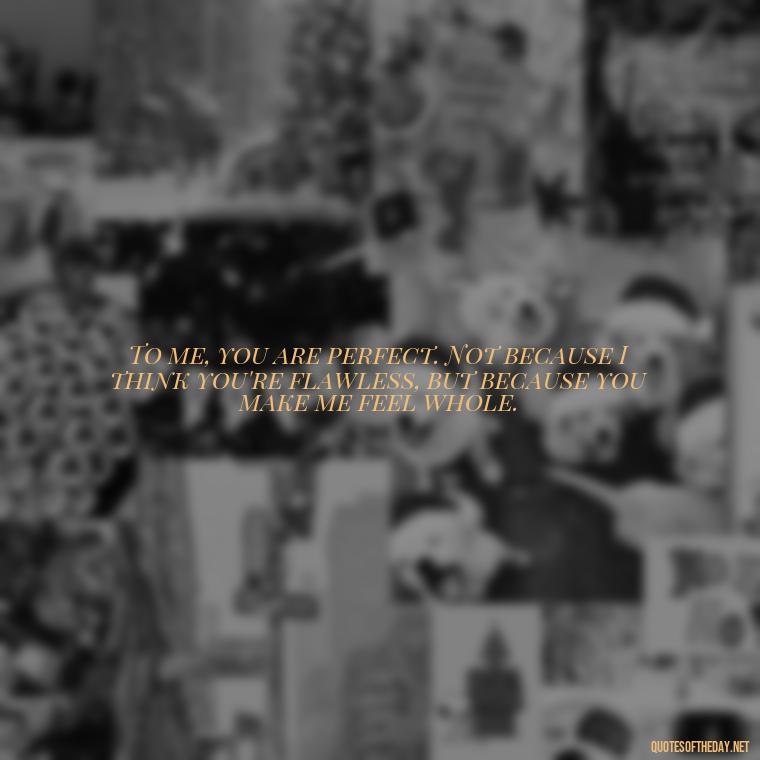 To me, you are perfect. Not because I think you're flawless, but because you make me feel whole. - I Love You So Much That It Hurts Quotes