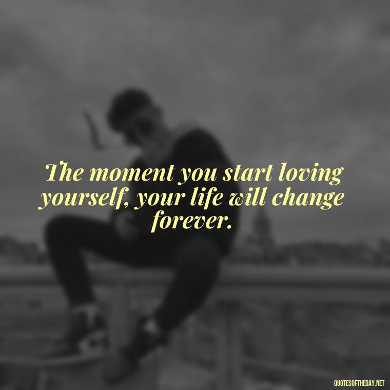 The moment you start loving yourself, your life will change forever. - Buddha Self Love Quotes