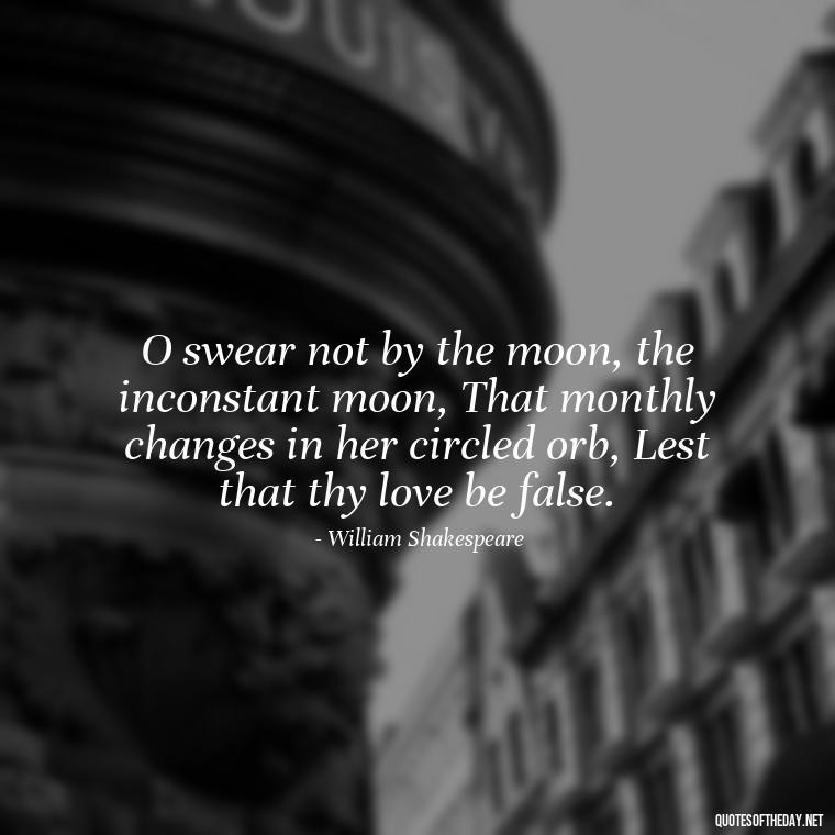 O swear not by the moon, the inconstant moon, That monthly changes in her circled orb, Lest that thy love be false. - Famous Quotes Of Shakespeare On Love