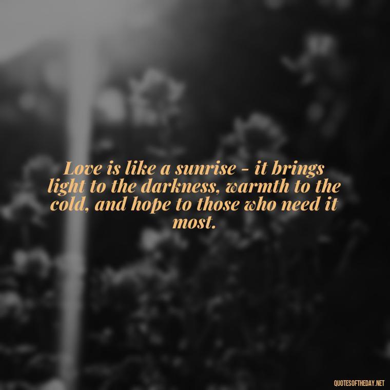 Love is like a sunrise - it brings light to the darkness, warmth to the cold, and hope to those who need it most. - Quotes About Sunrise And Love