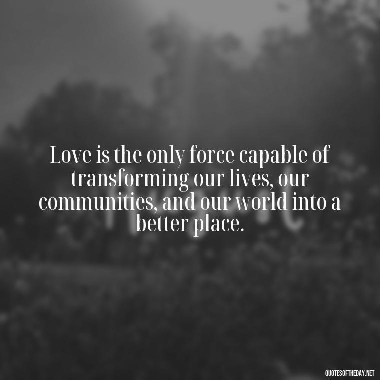 Love is the only force capable of transforming our lives, our communities, and our world into a better place. - Love And Need Quotes