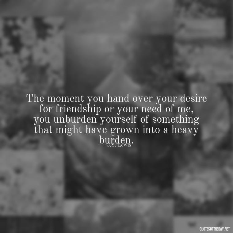 The moment you hand over your desire for friendship or your need of me, you unburden yourself of something that might have grown into a heavy burden. - Cs Lewis The Four Loves Quotes