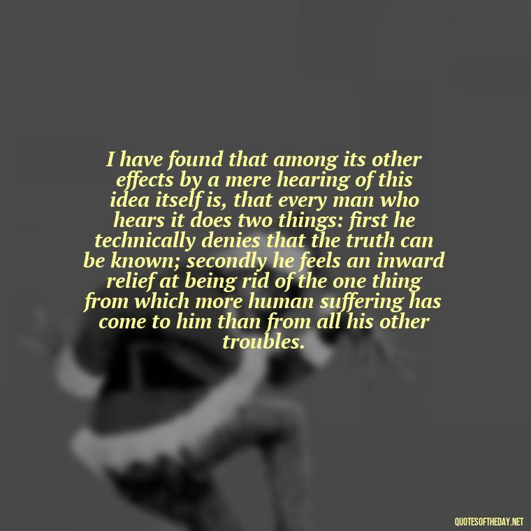 I have found that among its other effects by a mere hearing of this idea itself is, that every man who hears it does two things: first he technically denies that the truth can be known; secondly he feels an inward relief at being rid of the one thing from which more human suffering has come to him than from all his other troubles. - Full Of Love Quotes