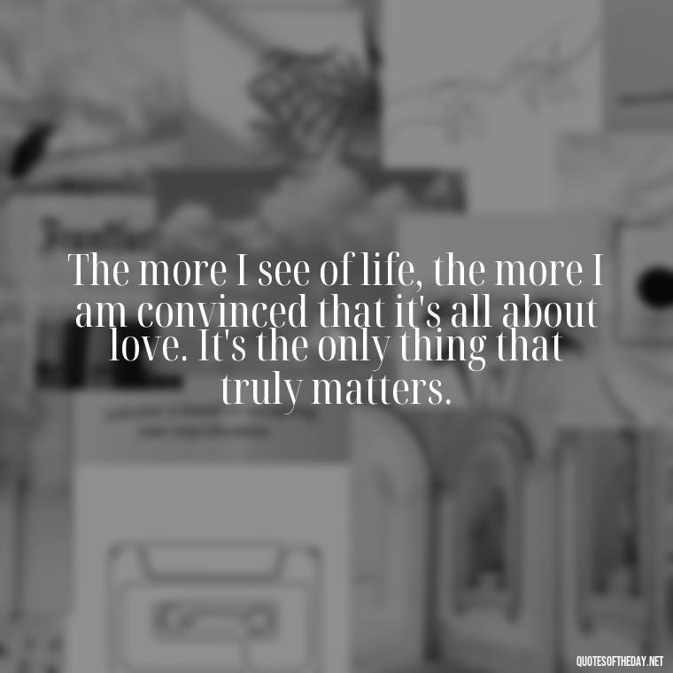 The more I see of life, the more I am convinced that it's all about love. It's the only thing that truly matters. - Favorite Love Quotes