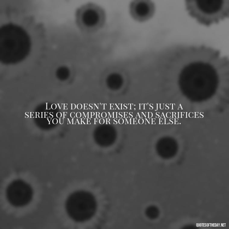 Love doesn't exist; it's just a series of compromises and sacrifices you make for someone else. - Love Don'T Exist Quotes