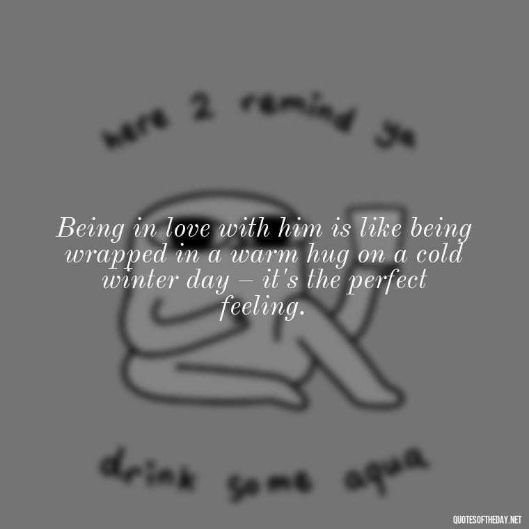 Being in love with him is like being wrapped in a warm hug on a cold winter day – it's the perfect feeling. - Quotes About Being In Love With Him