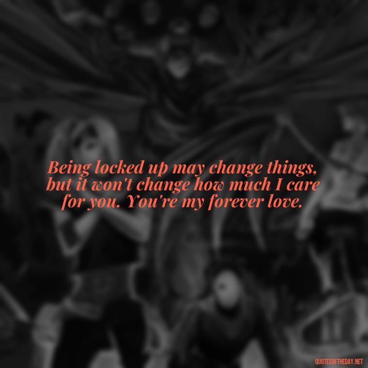 Being locked up may change things, but it won't change how much I care for you. You're my forever love. - Quotes For Inmates In Love