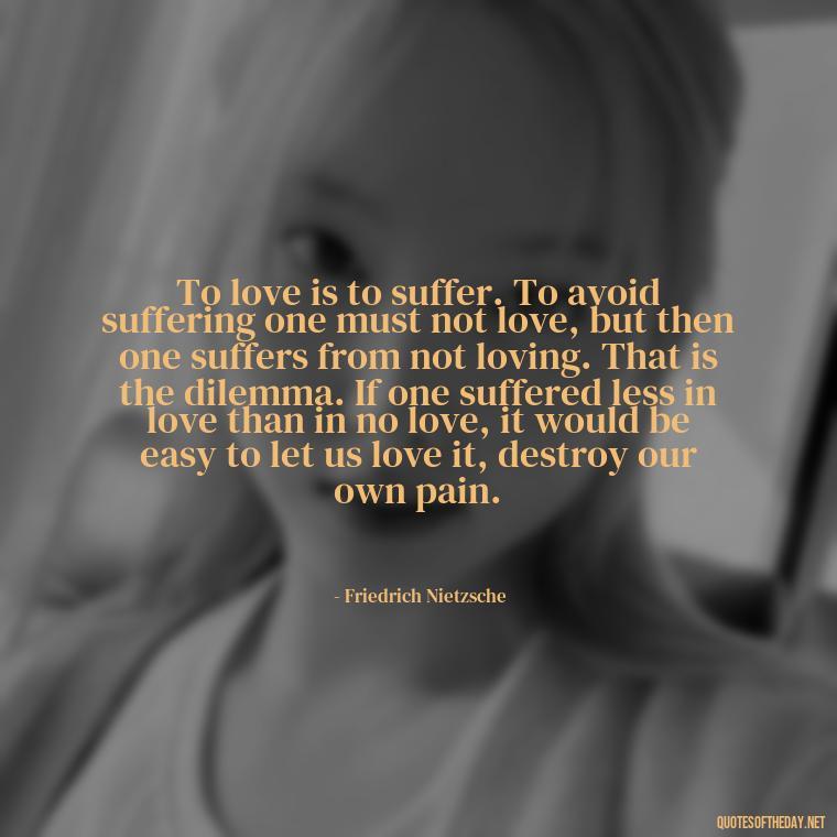 To love is to suffer. To avoid suffering one must not love, but then one suffers from not loving. That is the dilemma. If one suffered less in love than in no love, it would be easy to let us love it, destroy our own pain. - Love And Honesty Quotes