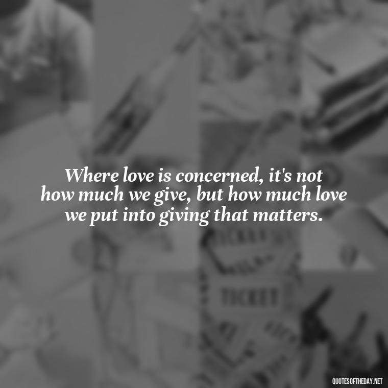 Where love is concerned, it's not how much we give, but how much love we put into giving that matters. - Love Song Quote