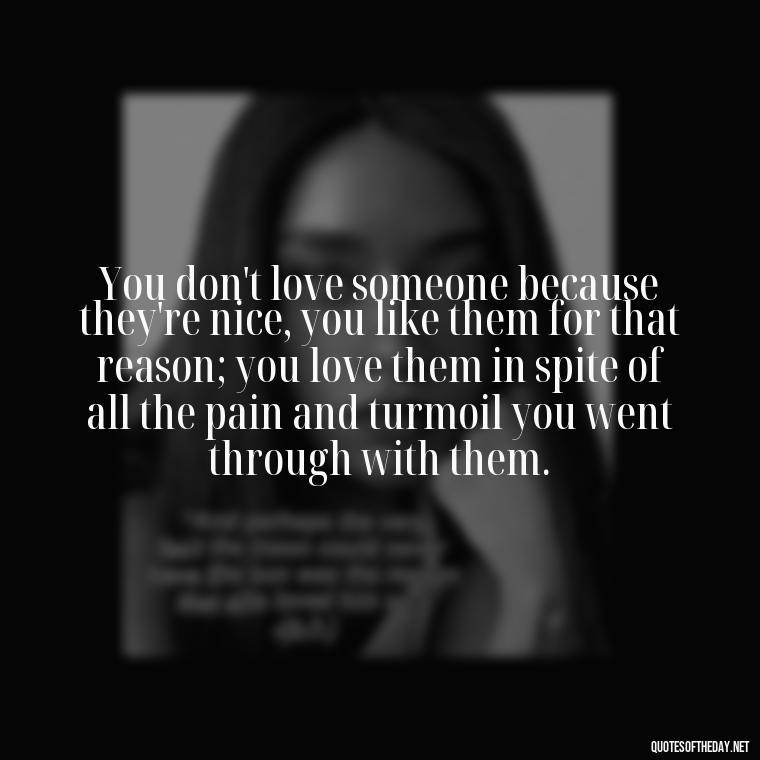 You don't love someone because they're nice, you like them for that reason; you love them in spite of all the pain and turmoil you went through with them. - Favorite Love Quotes