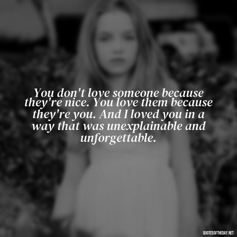 You don't love someone because they're nice. You love them because they're you. And I loved you in a way that was unexplainable and unforgettable. - Love Quotes For The Dead