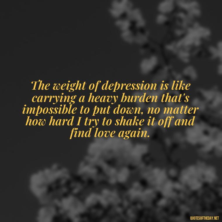 The weight of depression is like carrying a heavy burden that's impossible to put down, no matter how hard I try to shake it off and find love again. - Depressed Quotes About Love