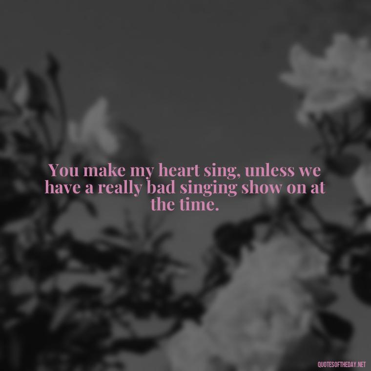 You make my heart sing, unless we have a really bad singing show on at the time. - Cringy Love Quotes