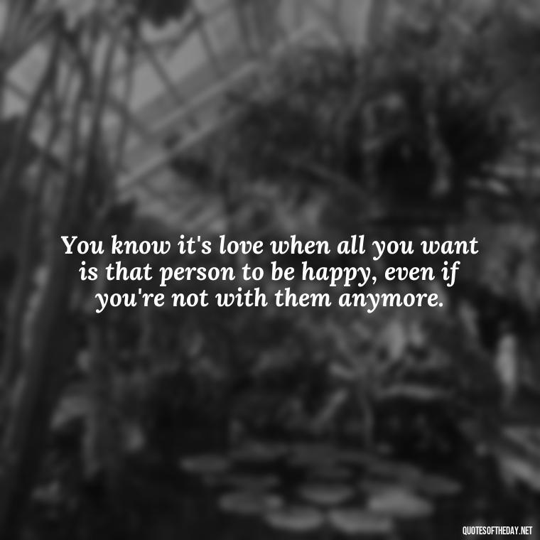 You know it's love when all you want is that person to be happy, even if you're not with them anymore. - Great Love Song Quotes