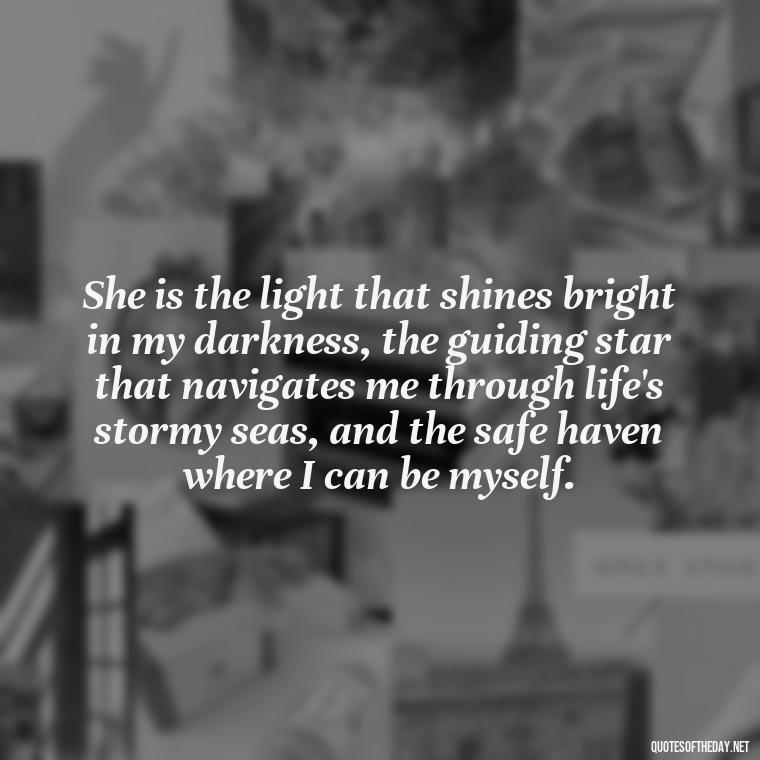 She is the light that shines bright in my darkness, the guiding star that navigates me through life's stormy seas, and the safe haven where I can be myself. - Love Image Quotes For Her